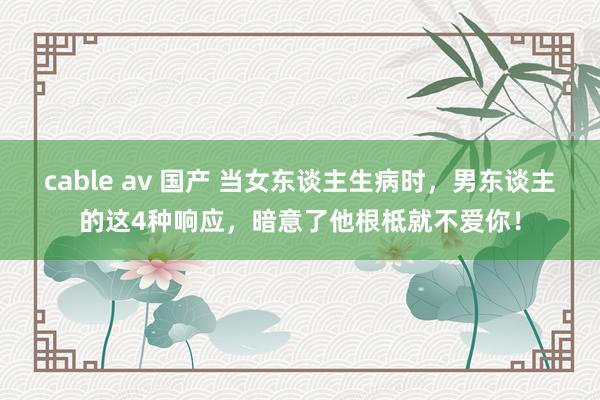 cable av 国产 当女东谈主生病时，男东谈主的这4种响应，暗意了他根柢就不爱你！