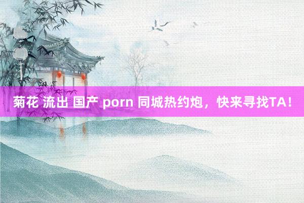 菊花 流出 国产 porn 同城热约炮，快来寻找TA！